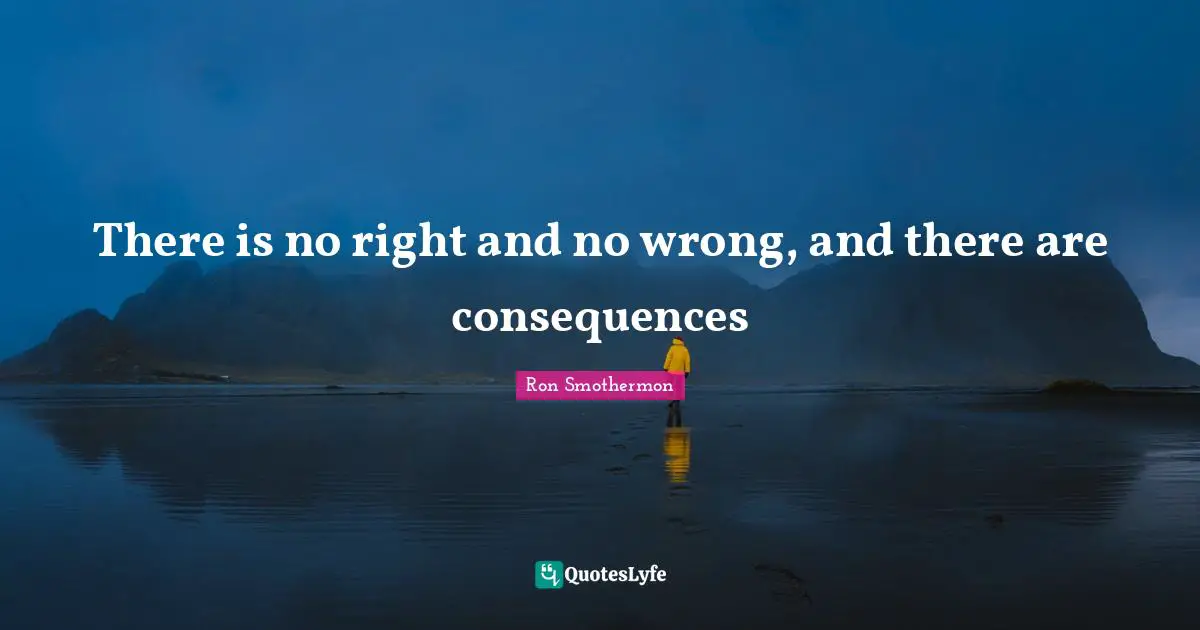 There is no right and no wrong, and there are consequences