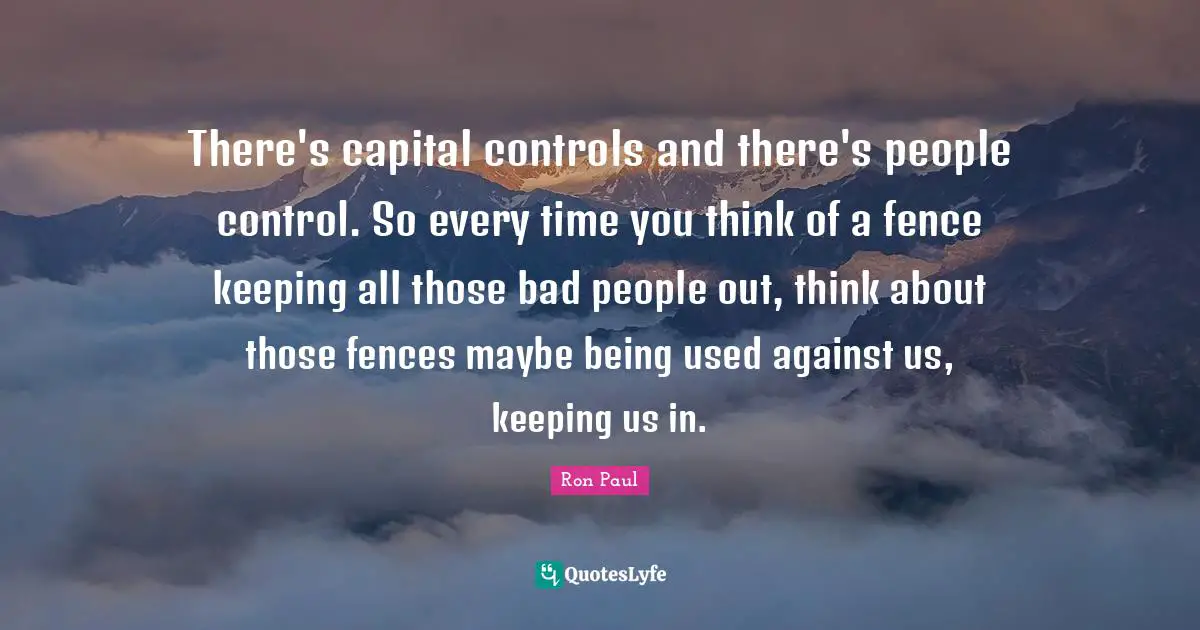 There's capital controls and there's people control. So every time you think of a fence keeping all those bad people out, think about those fences maybe being used against us, keeping us in.