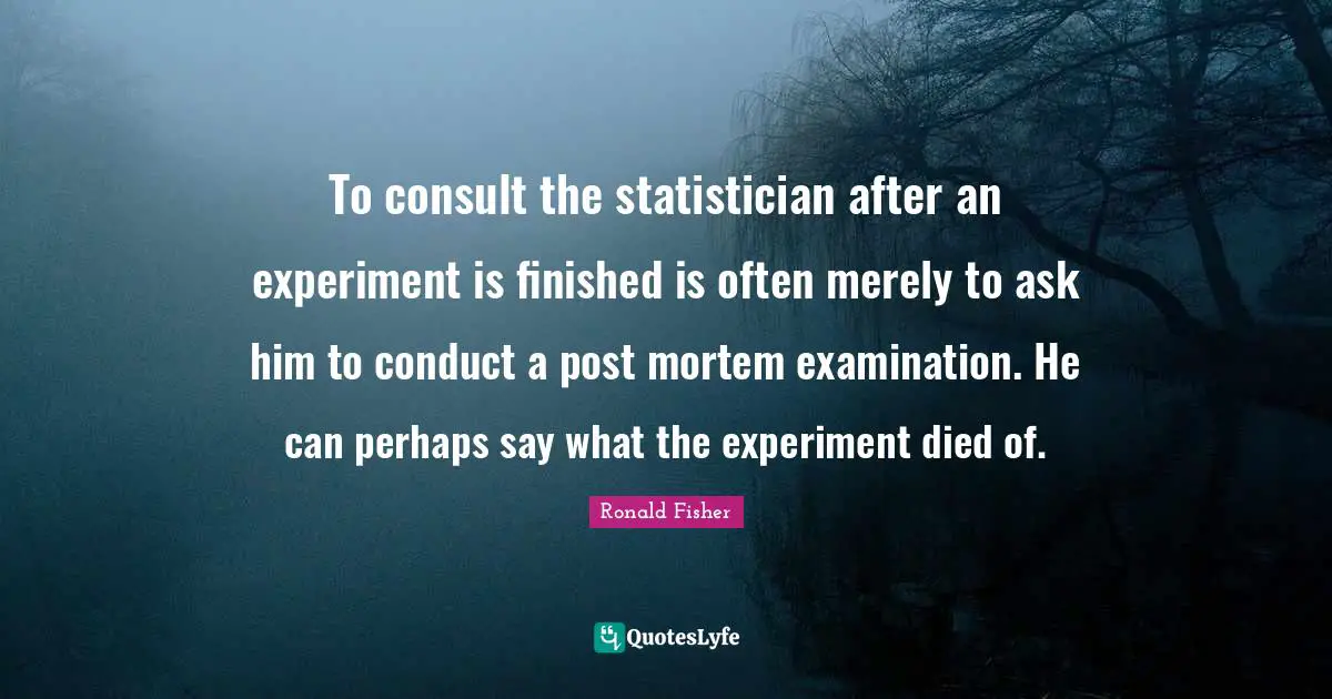 Experiments Quotes: "To consult the statistician after an experiment is finished is often merely to ask him to conduct a post mortem examination. He can perhaps say what the experiment died of."