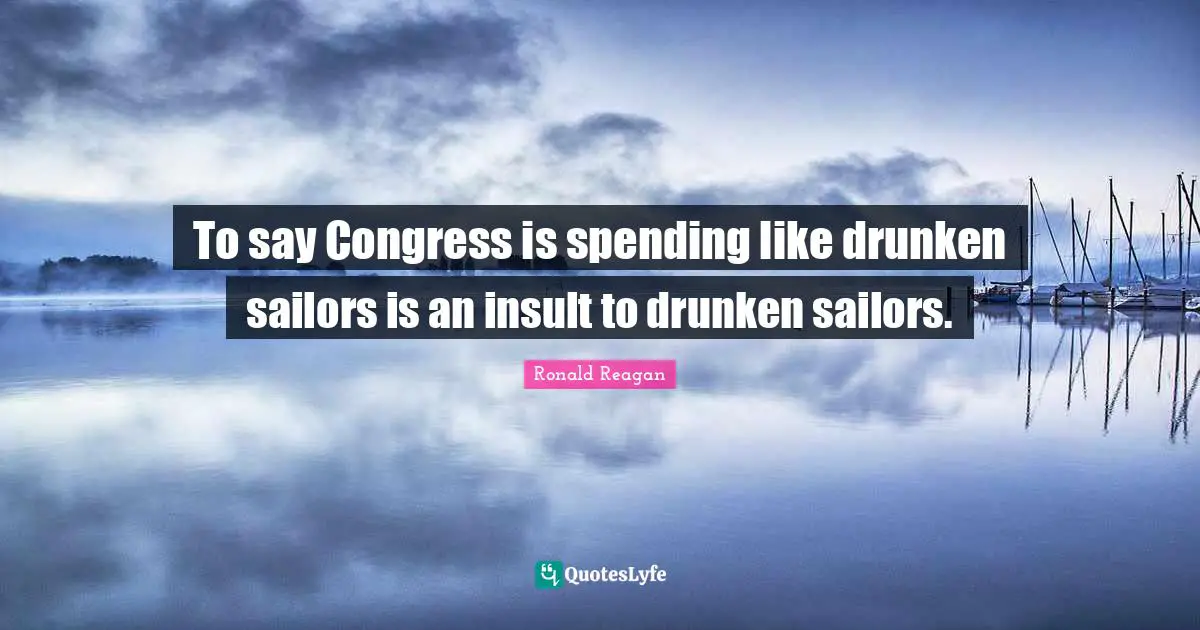 To say Congress is spending like drunken sailors is an insult to drunken sailors.