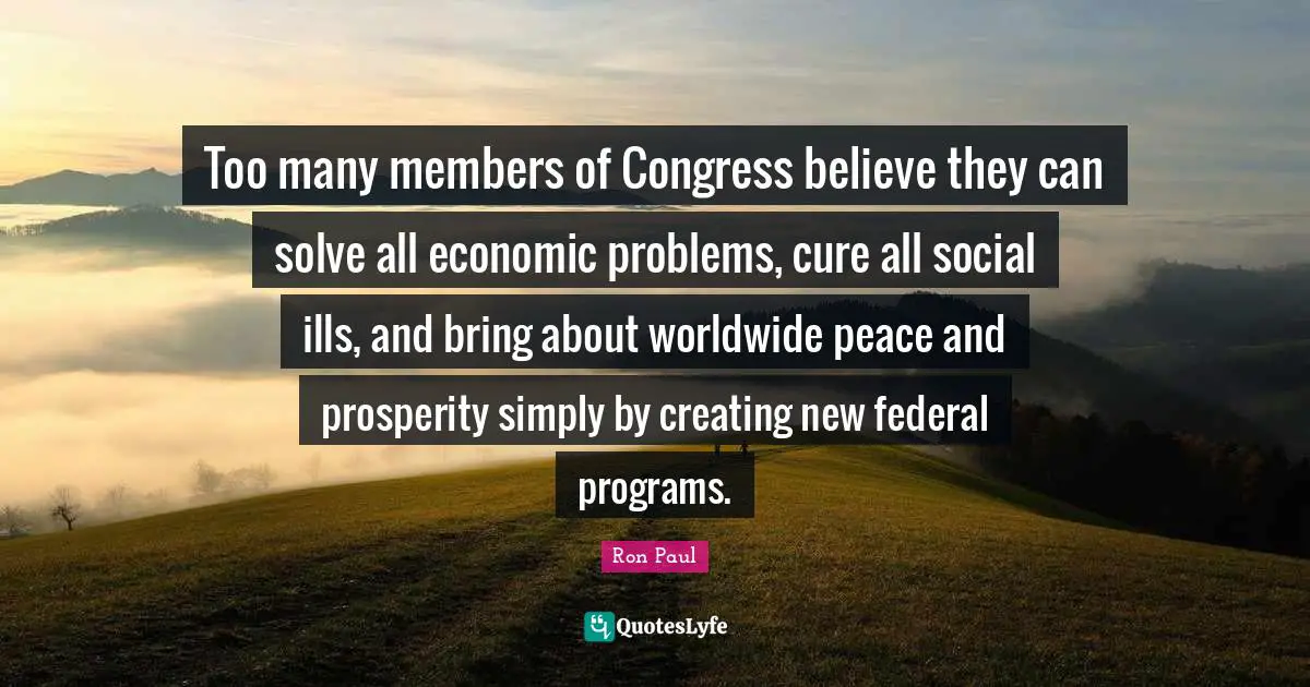 Too many members of Congress believe they can solve all economic problems, cure all social ills, and bring about worldwide peace and prosperity simply by creating new federal programs.