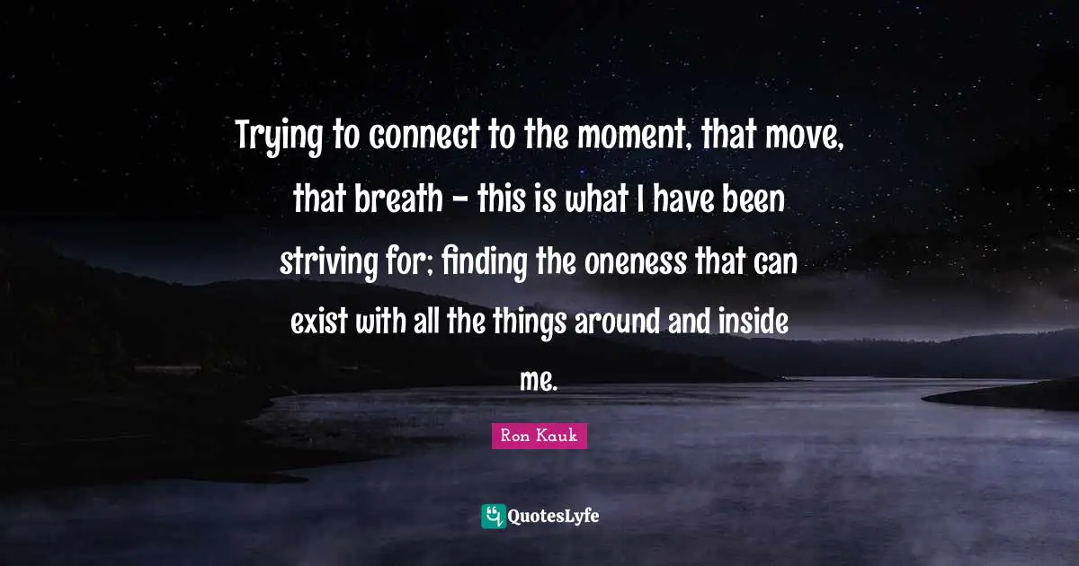 Trying to connect to the moment, that move, that breath - this is what I have been striving for; finding the oneness that can exist with all the things around and inside me.