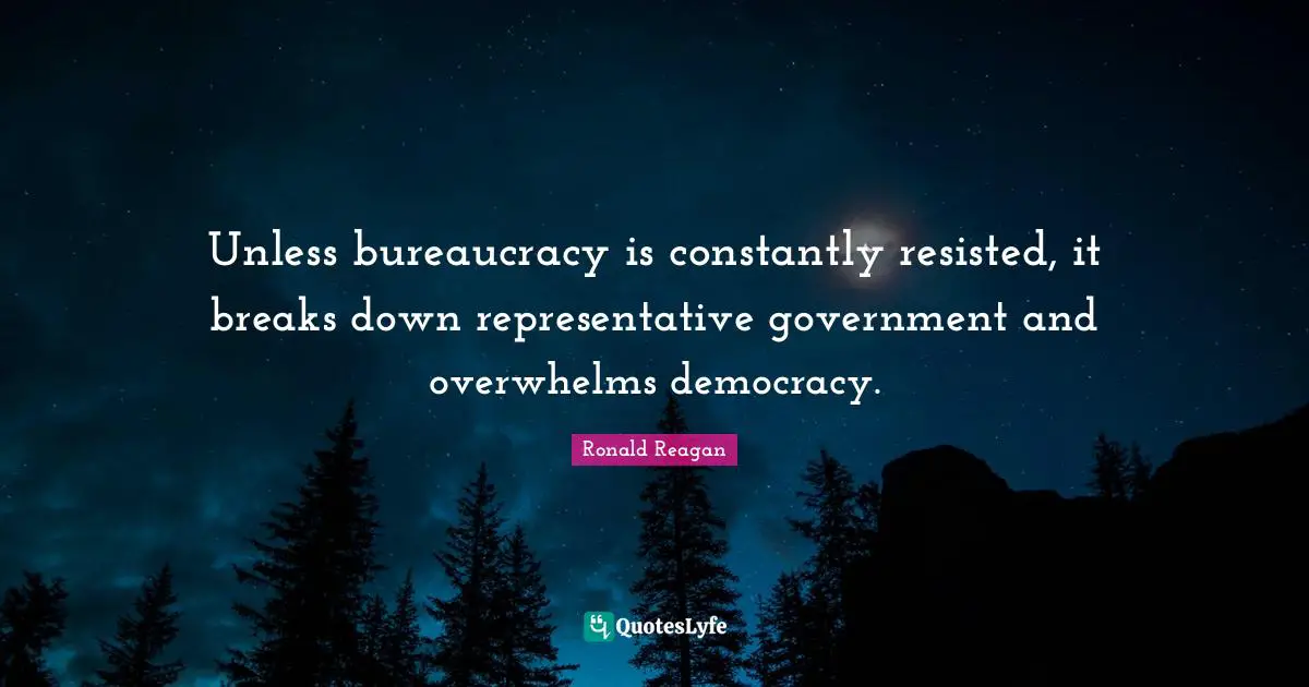 Unless bureaucracy is constantly resisted, it breaks down representative government and overwhelms democracy.