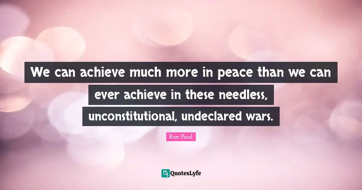 We can achieve much more in peace than we can ever achieve in these needless, unconstitutional, undeclared wars.