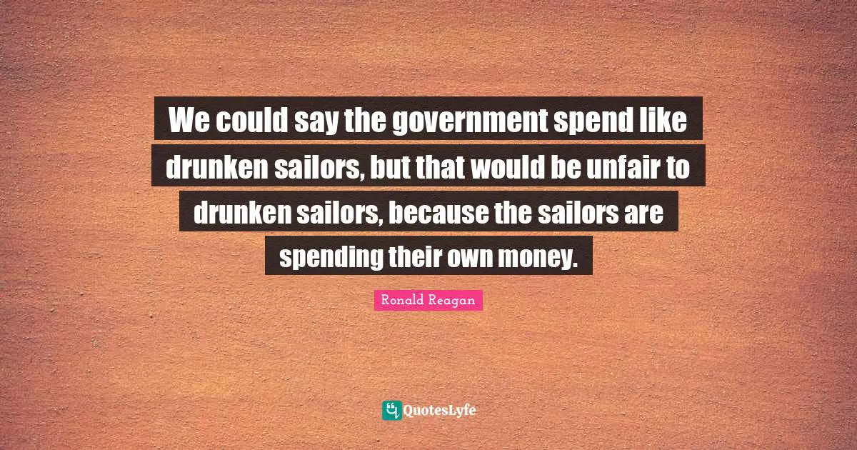 We could say the government spend like drunken sailors, but that would be unfair to drunken sailors, because the sailors are spending their own money.