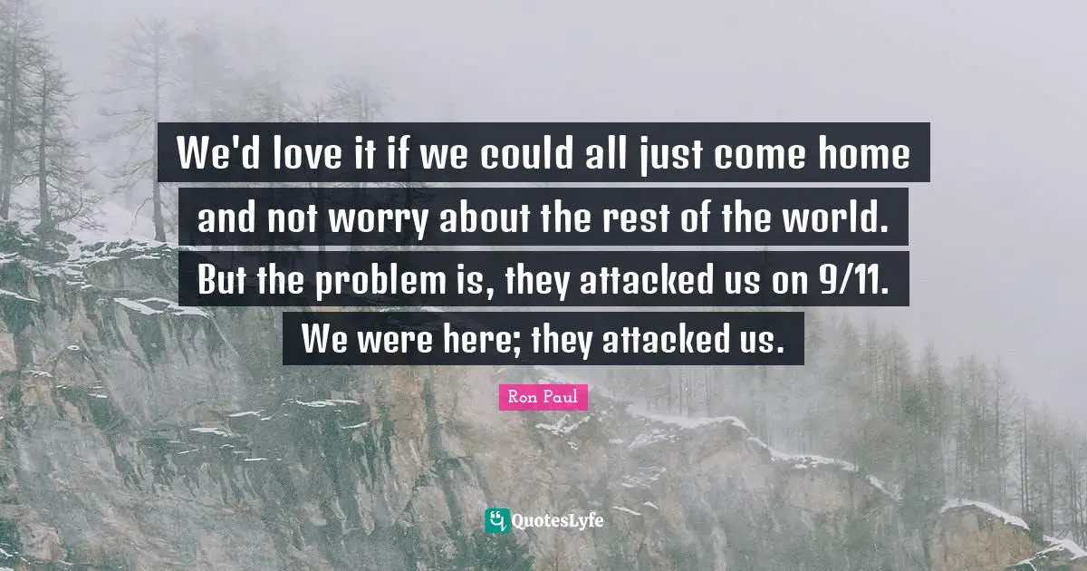 We'd love it if we could all just come home and not worry about the rest of the world. But the problem is, they attacked us on 9/11. We were here; they attacked us.