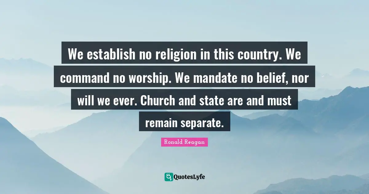 We establish no religion in this country. We command no worship. We mandate no belief, nor will we ever. Church and state are and must remain separate.