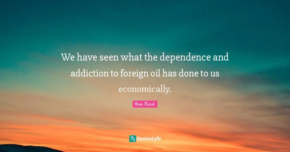 We have seen what the dependence and addiction to foreign oil has done to us economically.