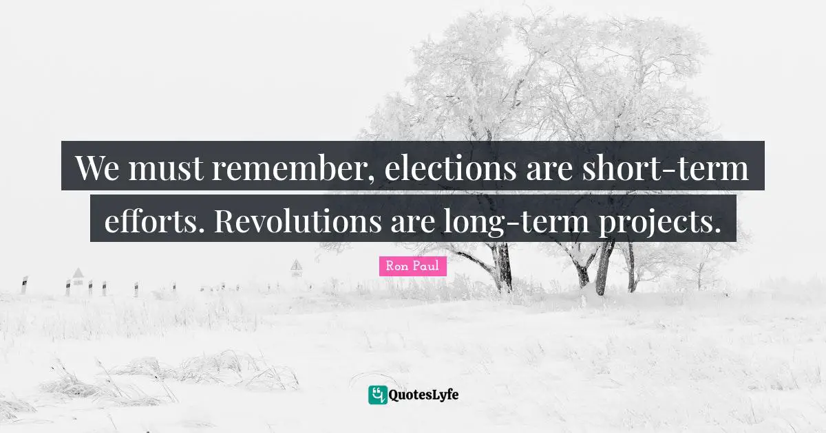 We must remember, elections are short-term efforts. Revolutions are long-term projects.