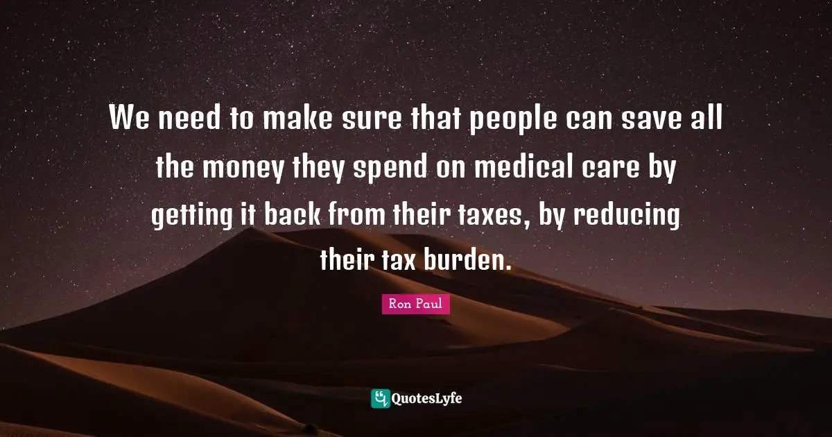 Ron Paul Quotes: "We need to make sure that people can save all the money they spend on medical care by getting it back from their taxes, by reducing their tax burden."