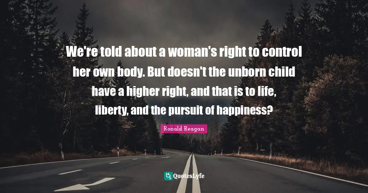 We're told about a woman's right to control her own body. But doesn't the unborn child have a higher right, and that is to life, liberty, and the pursuit of happiness?
