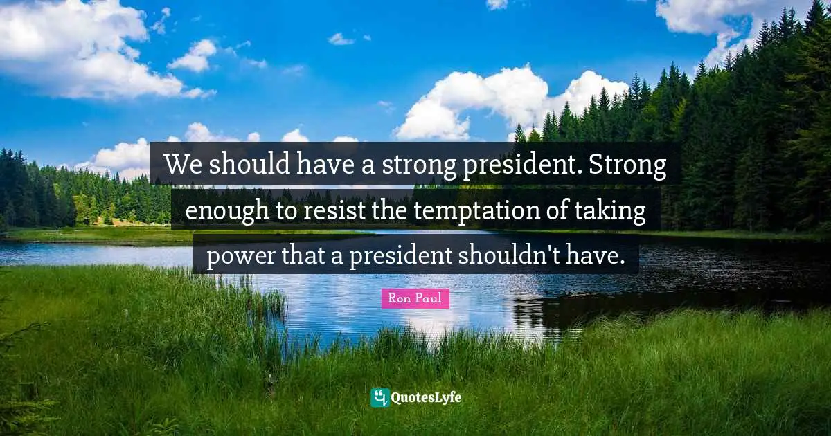 We should have a strong president. Strong enough to resist the temptation of taking power that a president shouldn't have.