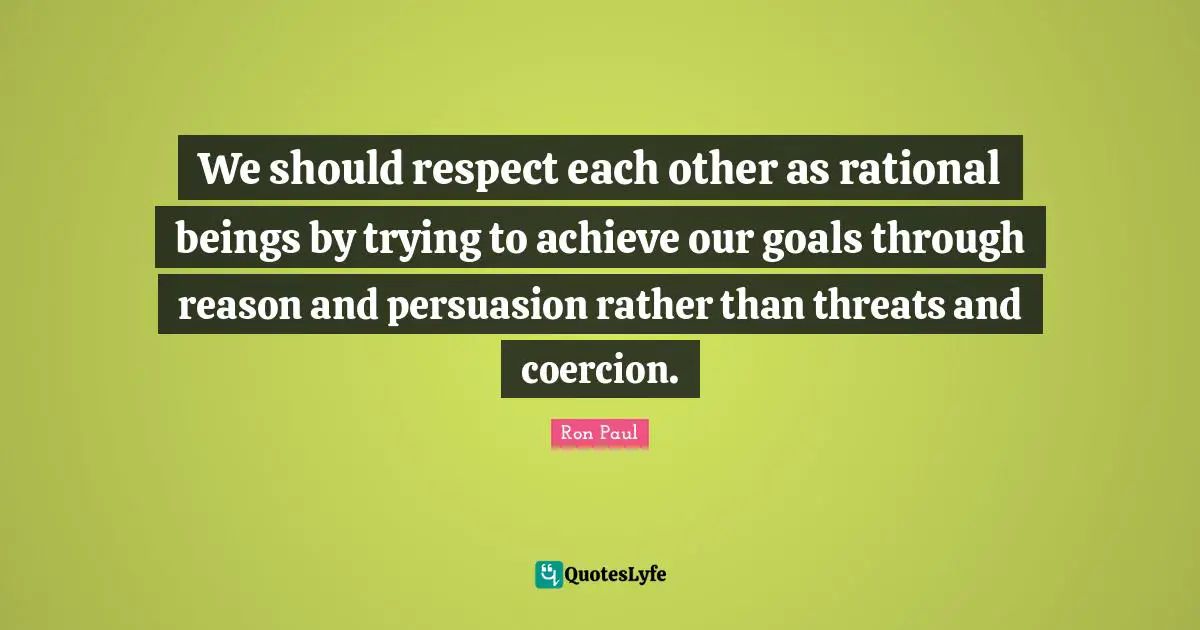 We should respect each other as rational beings by trying to achieve our goals through reason and persuasion rather than threats and coercion.