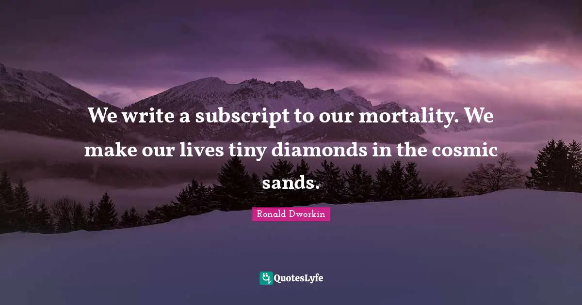 We write a subscript to our mortality. We make our lives tiny diamonds in the cosmic sands.