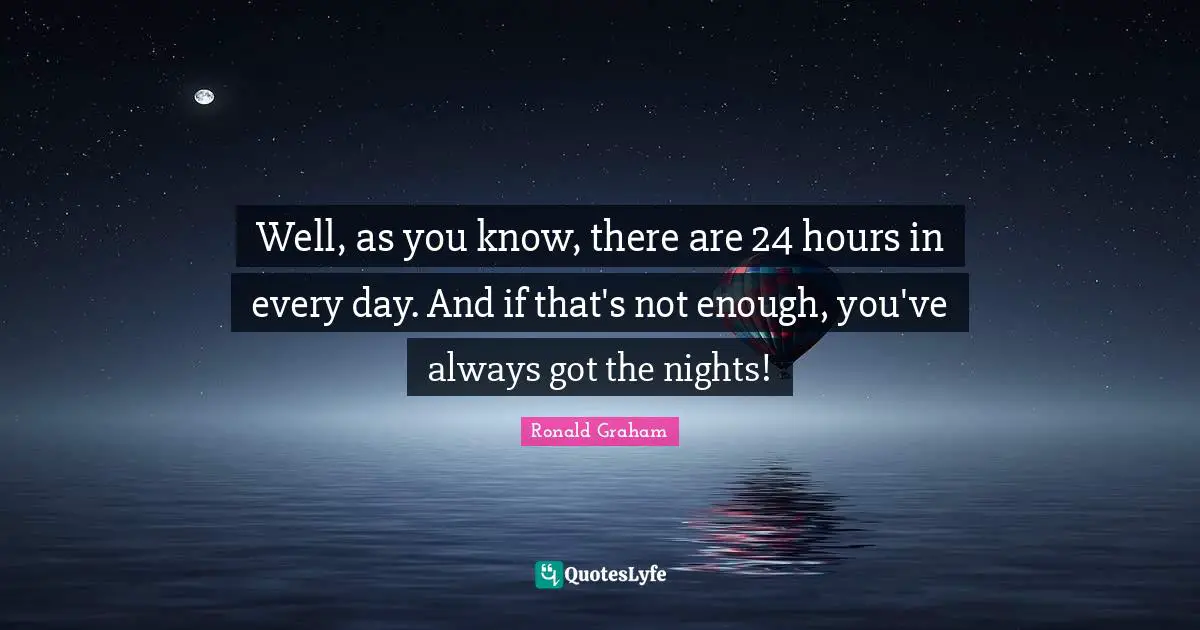 Well, as you know, there are 24 hours in every day. And if that's not enough, you've always got the nights!