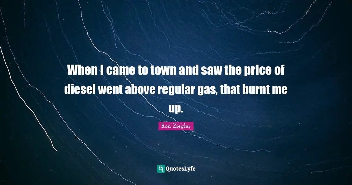 When I came to town and saw the price of diesel went above regular gas, that burnt me up.