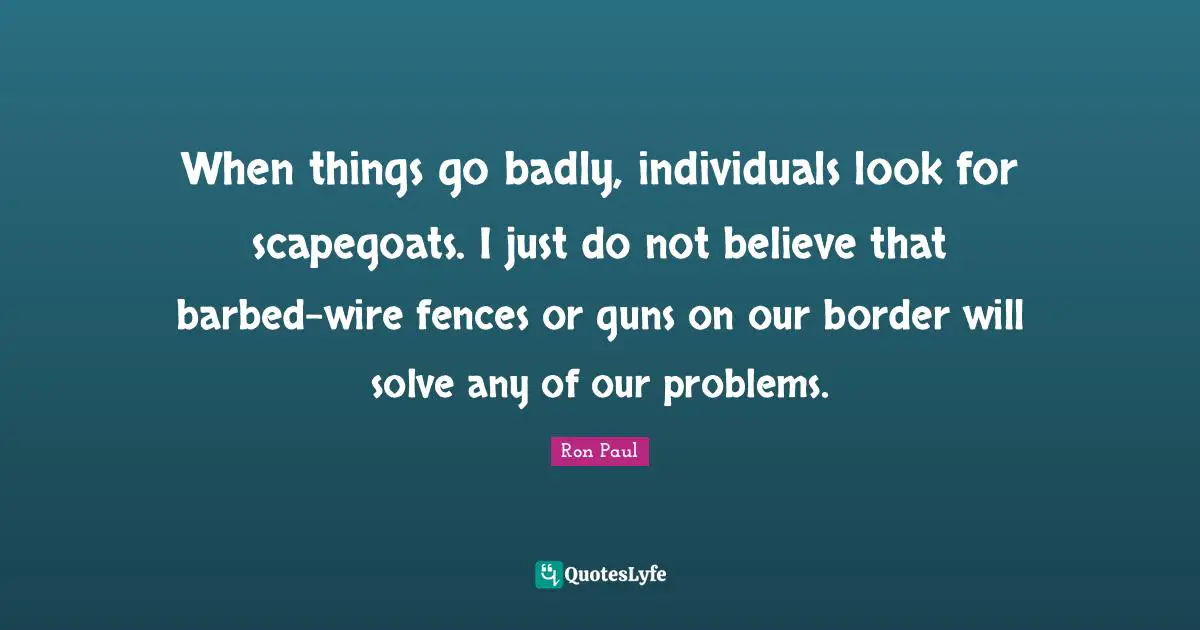 When things go badly, individuals look for scapegoats. I just do not believe that barbed-wire fences or guns on our border will solve any of our problems.