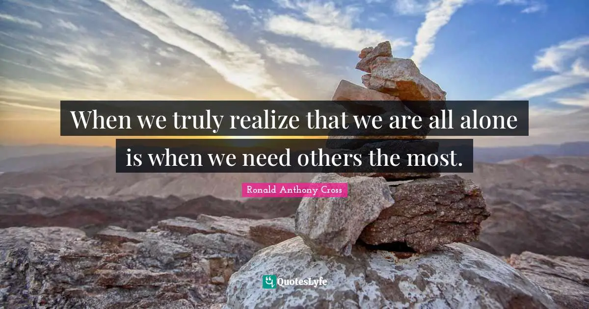 When we truly realize that we are all alone is when we need others the most.