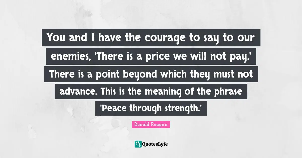 You and I have the courage to say to our enemies, 'There is a price we will not pay.' There is a point beyond which they must not advance. This is the meaning of the phrase 'Peace through strength.'