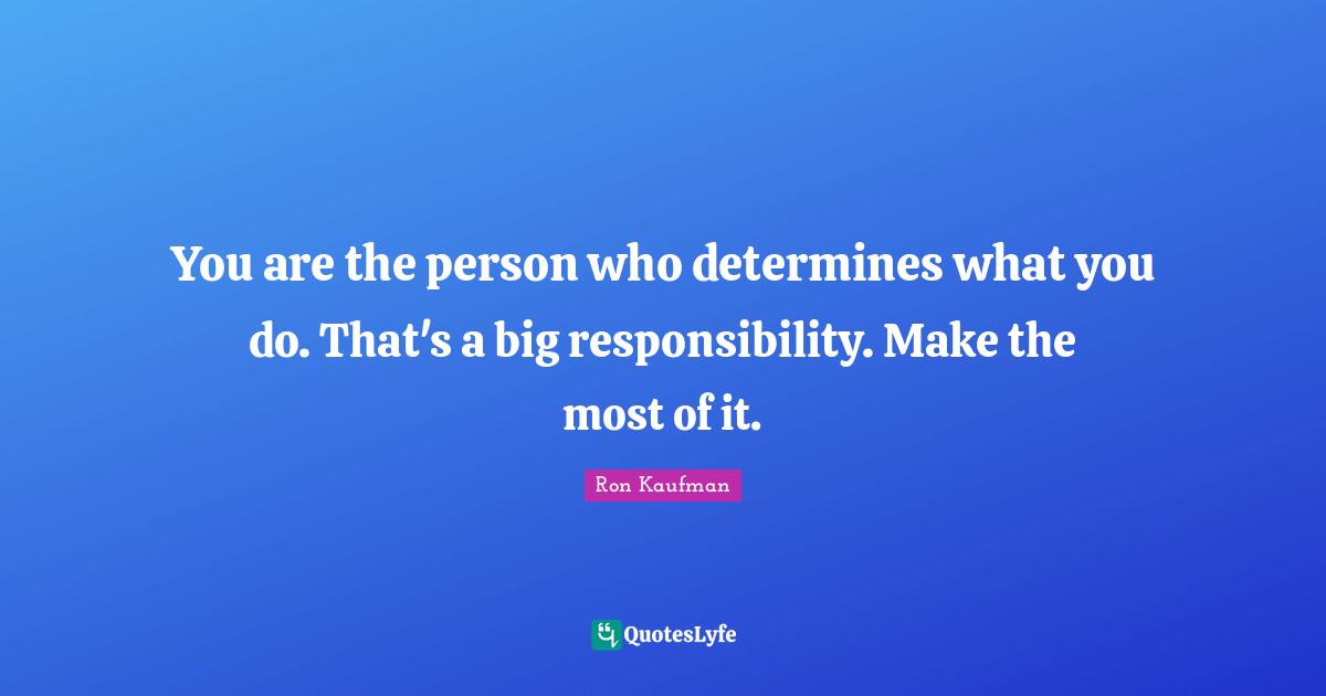 You are the person who determines what you do. That's a big responsibility. Make the most of it.