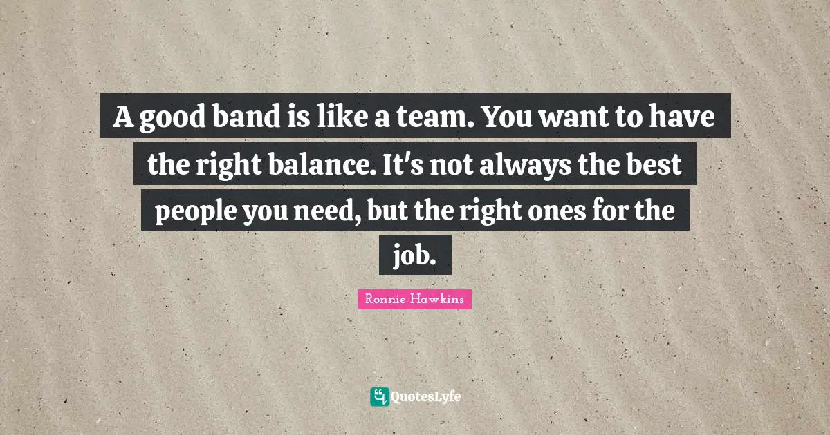 A good band is like a team. You want to have the right balance. It's not always the best people you need, but the right ones for the job.