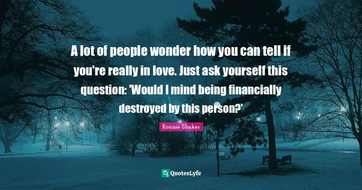 A lot of people wonder how you can tell if you're really in love. Just ask yourself this question: 'Would I mind being financially destroyed by this person?'