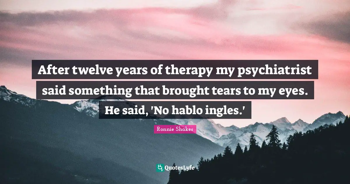 After twelve years of therapy my psychiatrist said something that brought tears to my eyes. He said, 'No hablo ingles.'
