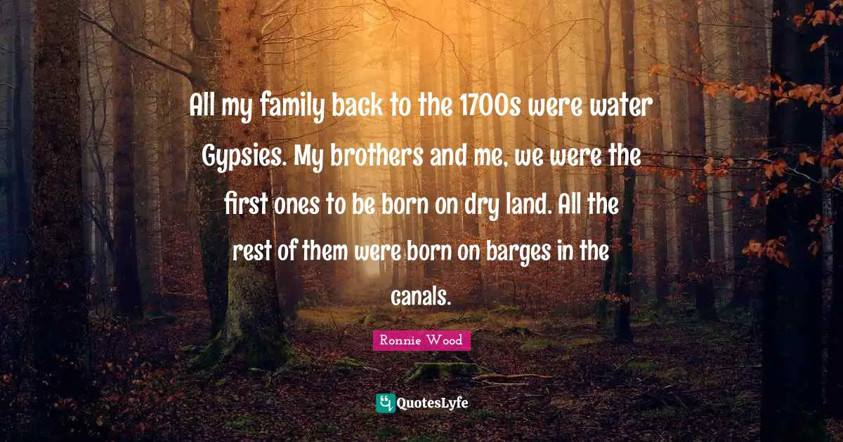 All my family back to the 1700s were water Gypsies. My brothers and me, we were the first ones to be born on dry land. All the rest of them were born on barges in the canals.