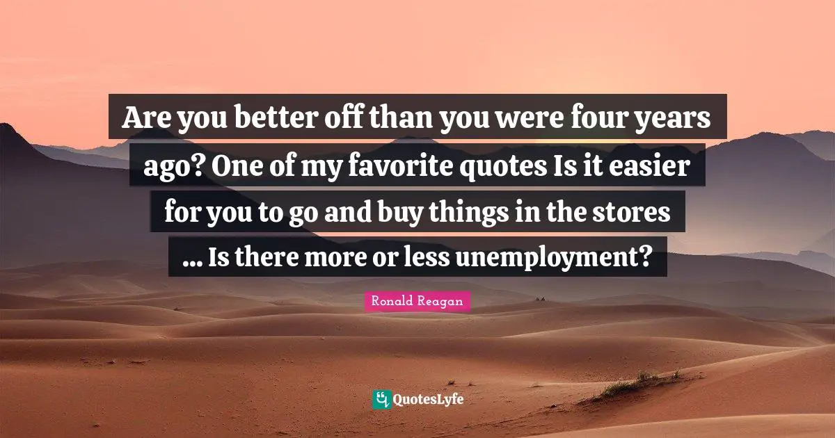 Are you better off than you were four years ago? One of my favorite quotes Is it easier for you to go and buy things in the stores ... Is there more or less unemployment?