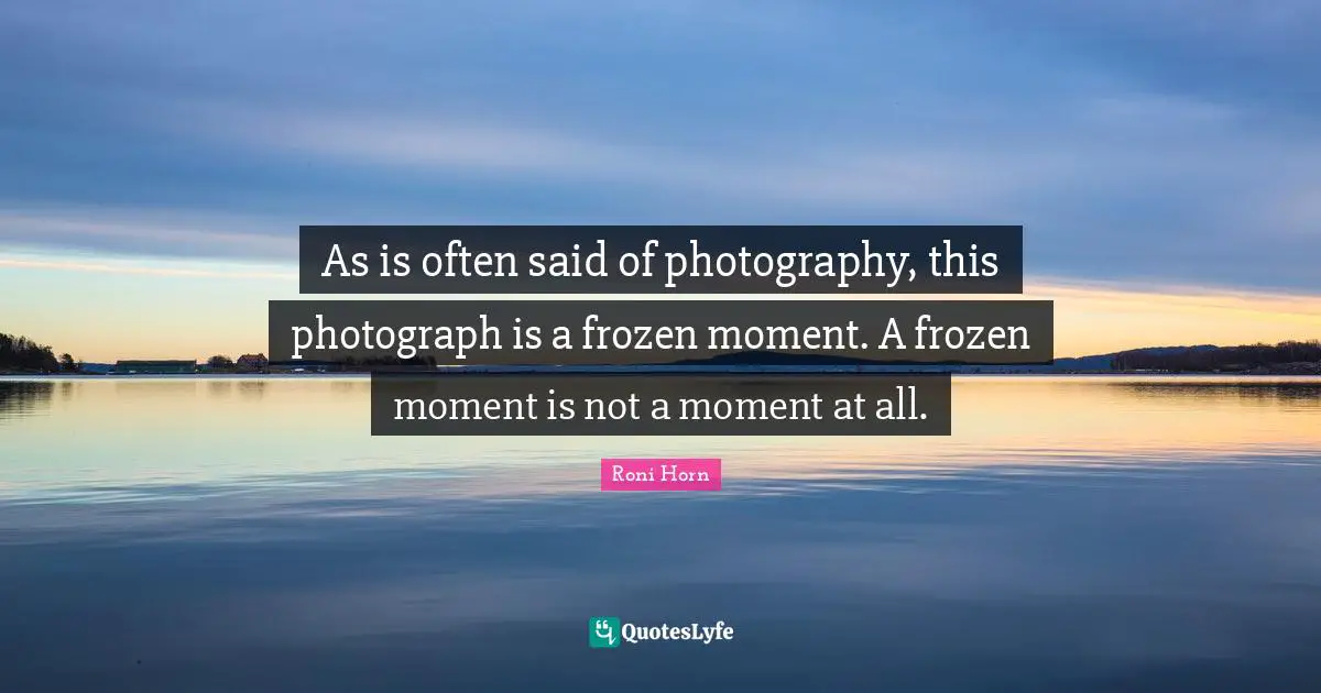 As is often said of photography, this photograph is a frozen moment. A frozen moment is not a moment at all.