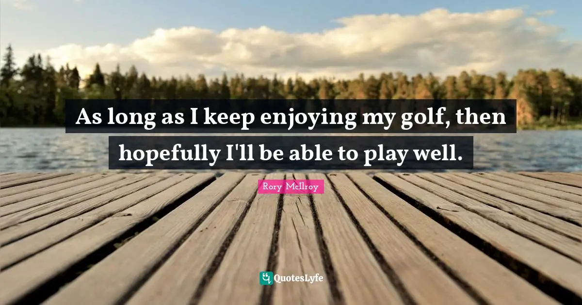 As long as I keep enjoying my golf, then hopefully I'll be able to play well.