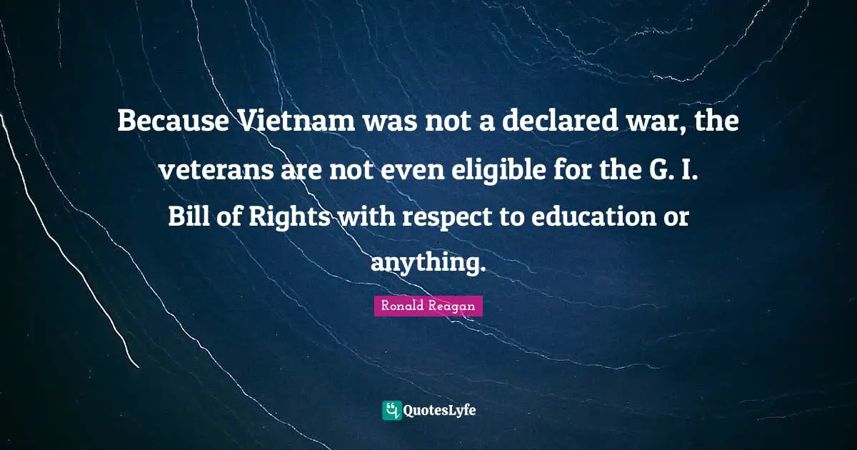 Because Vietnam was not a declared war, the veterans are not even eligible for the G. I. Bill of Rights with respect to education or anything.