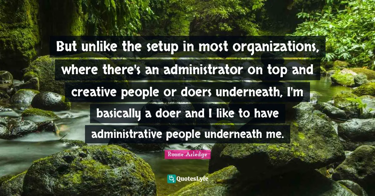 But unlike the setup in most organizations, where there's an administrator on top and creative people or doers underneath, I'm basically a doer and I like to have administrative people underneath me.