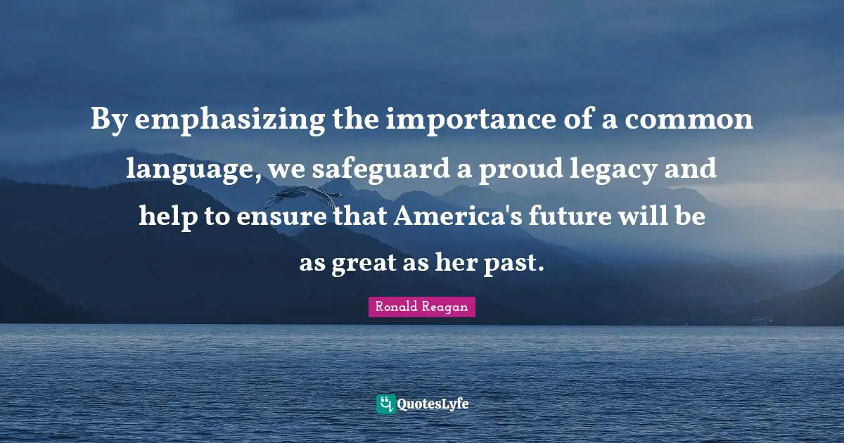 By emphasizing the importance of a common language, we safeguard a proud legacy and help to ensure that America's future will be as great as her past.