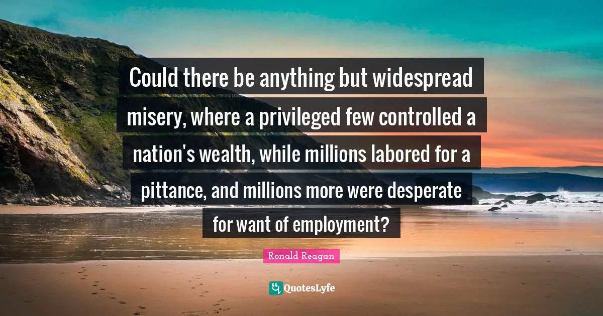Could there be anything but widespread misery, where a privileged few controlled a nation's wealth, while millions labored for a pittance, and millions more were desperate for want of employment?