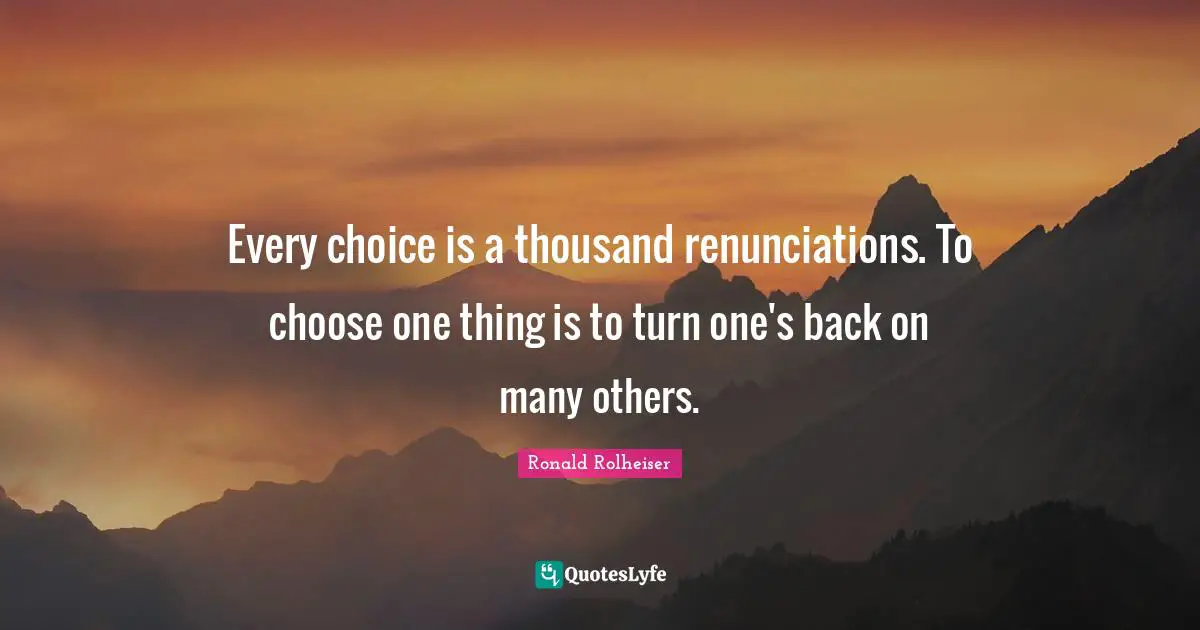 Every choice is a thousand renunciations. To choose one thing is to turn one's back on many others.