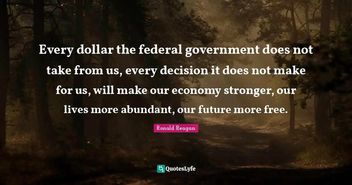 Every dollar the federal government does not take from us, every decision it does not make for us, will make our economy stronger, our lives more abundant, our future more free.