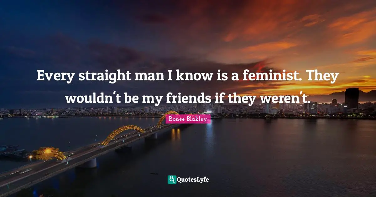 Every straight man I know is a feminist. They wouldn't be my friends if they weren't.