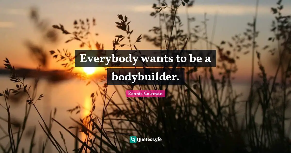Everybody wants to be a bodybuilder.