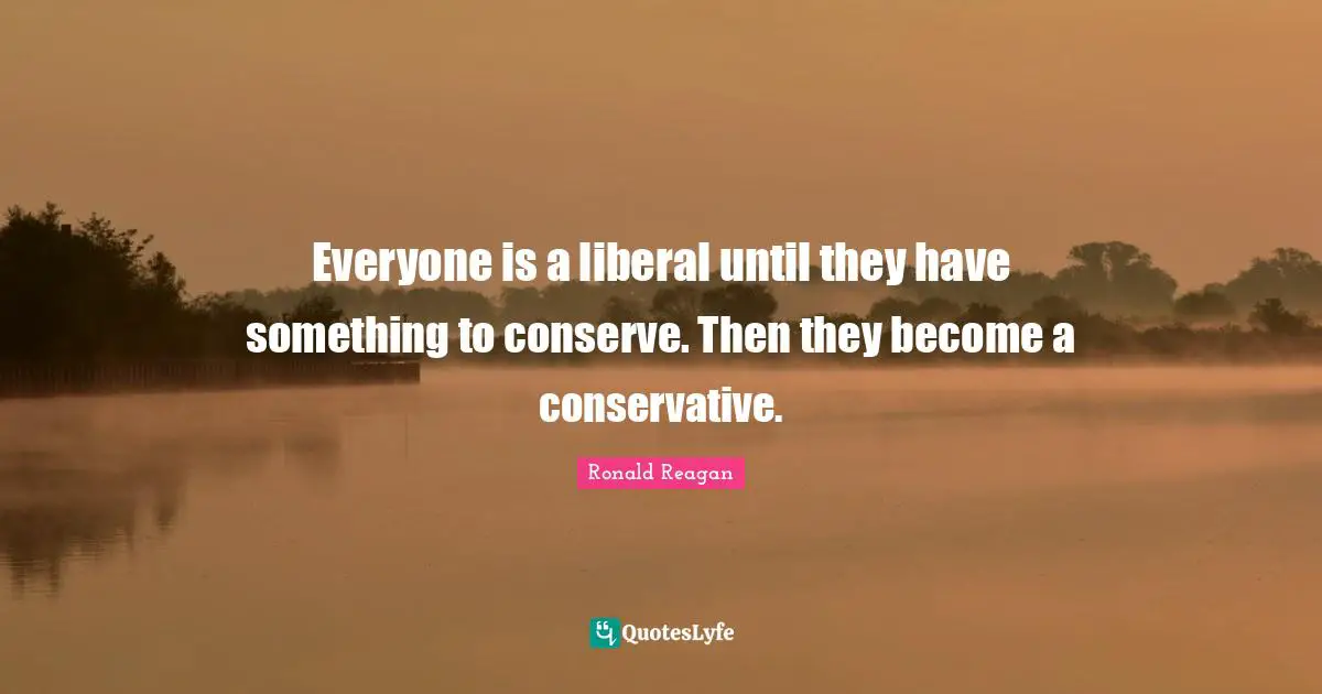 Everyone is a liberal until they have something to conserve. Then they become a conservative.