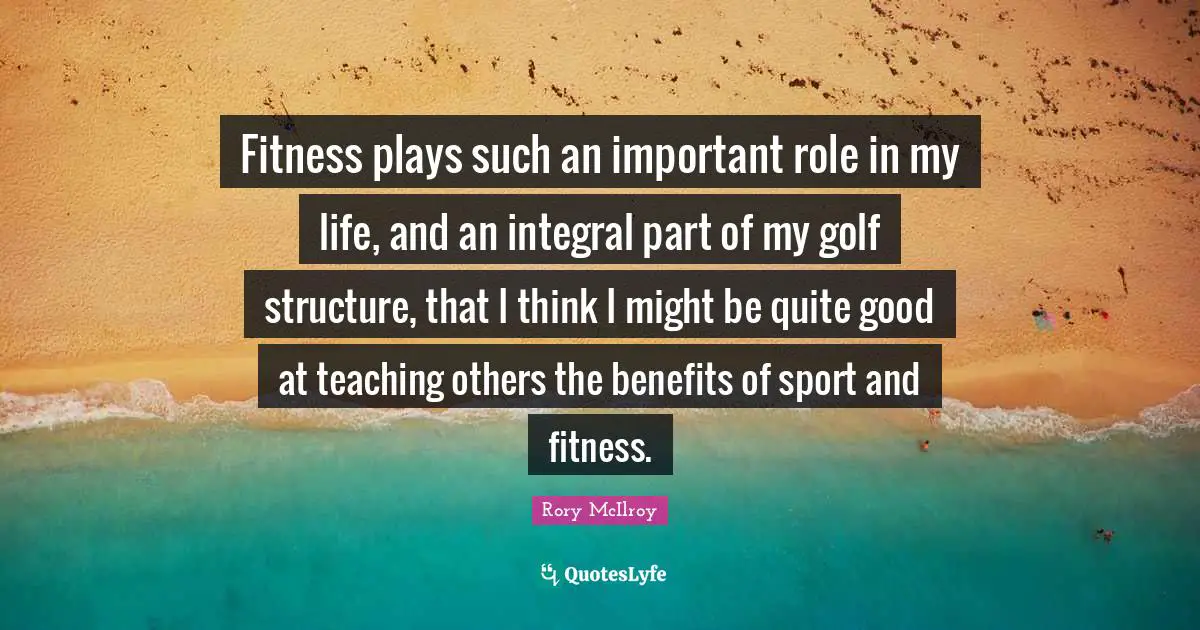 Fitness plays such an important role in my life, and an integral part of my golf structure, that I think I might be quite good at teaching others the benefits of sport and fitness.