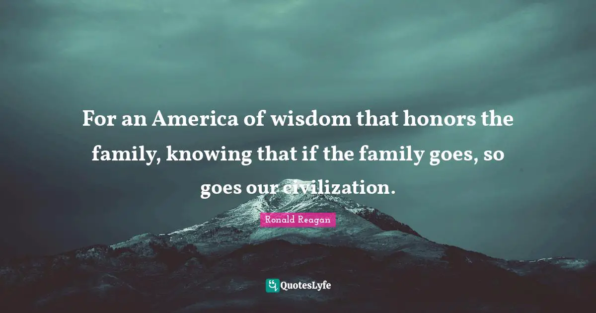For an America of wisdom that honors the family, knowing that if the family goes, so goes our civilization.
