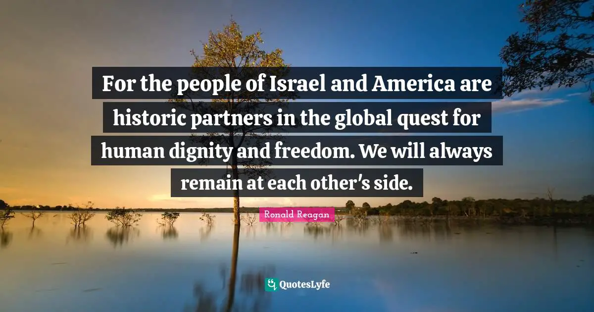 For the people of Israel and America are historic partners in the global quest for human dignity and freedom. We will always remain at each other's side.