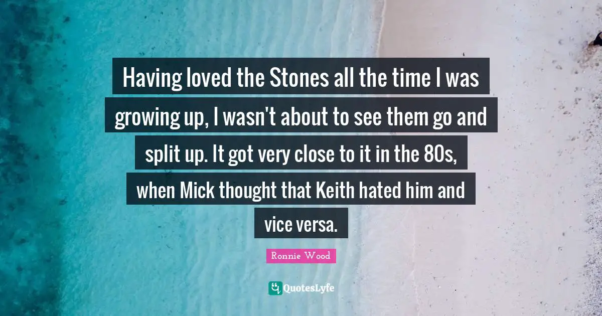 Having loved the Stones all the time I was growing up, I wasn't about to see them go and split up. It got very close to it in the 80s, when Mick thought that Keith hated him and vice versa.