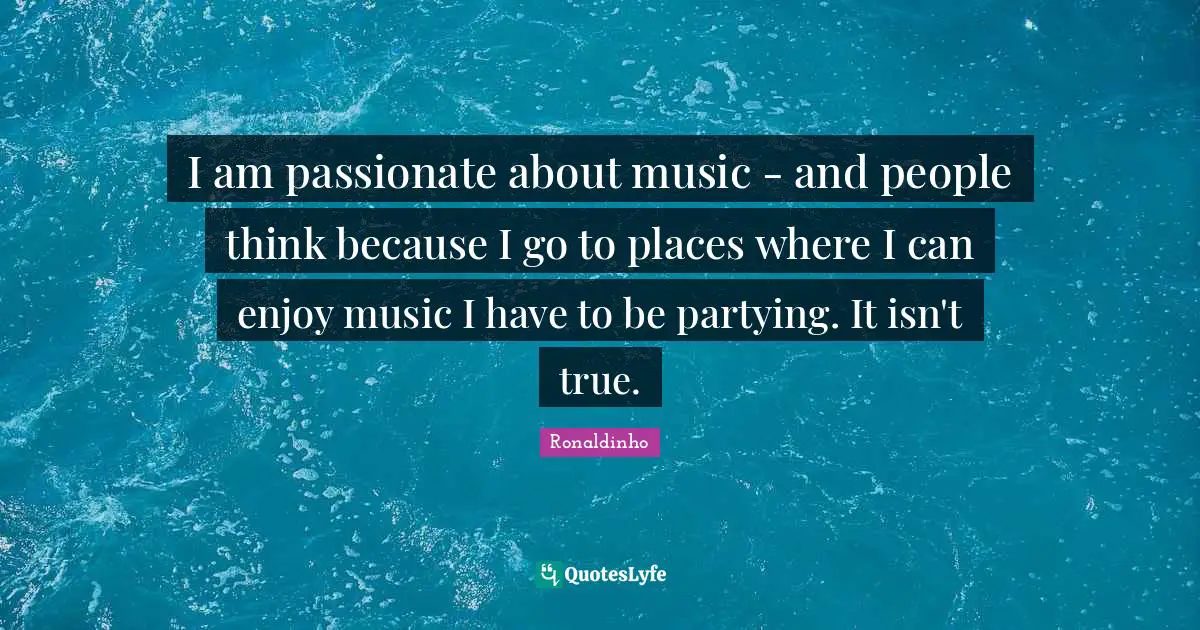 I am passionate about music - and people think because I go to places where I can enjoy music I have to be partying. It isn't true.