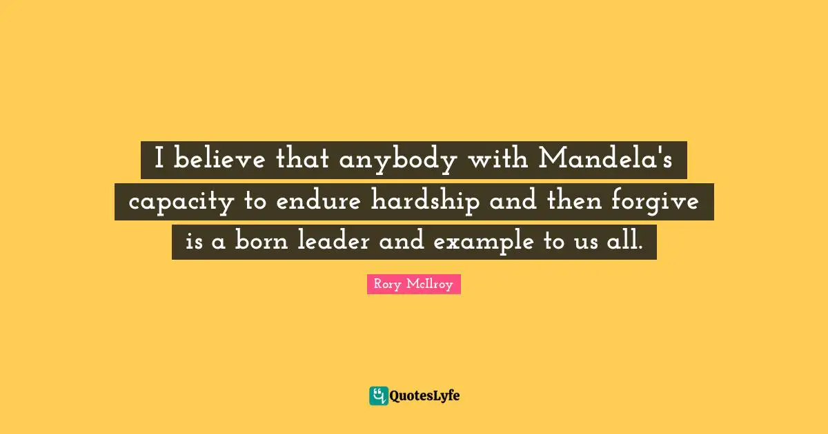 I believe that anybody with Mandela's capacity to endure hardship and then forgive is a born leader and example to us all.