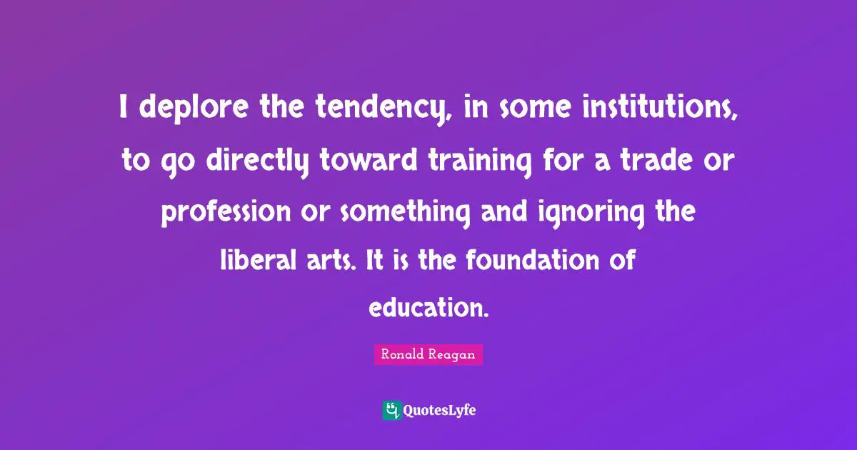 I deplore the tendency, in some institutions, to go directly toward training for a trade or profession or something and ignoring the liberal arts. It is the foundation of education.