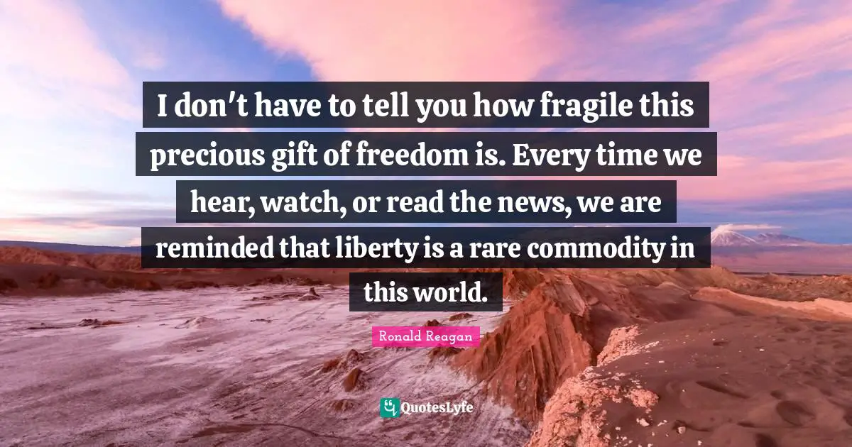 I don't have to tell you how fragile this precious gift of freedom is. Every time we hear, watch, or read the news, we are reminded that liberty is a rare commodity in this world.
