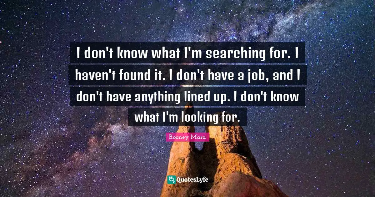 I don't know what I'm searching for. I haven't found it. I don't have a job, and I don't have anything lined up. I don't know what I'm looking for.
