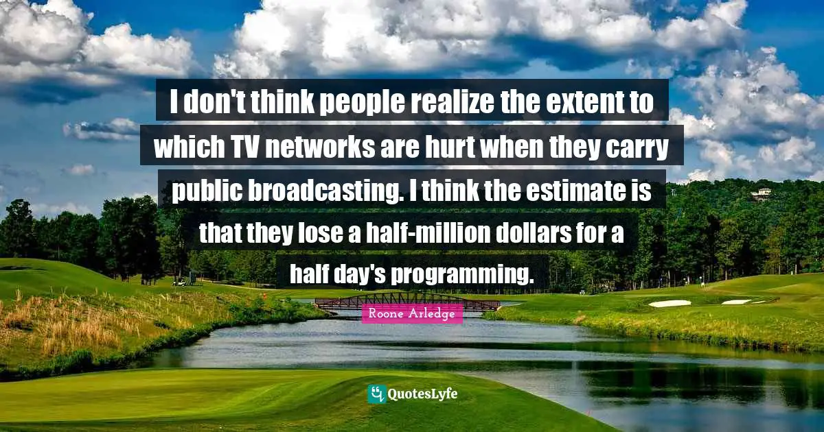 I don't think people realize the extent to which TV networks are hurt when they carry public broadcasting. I think the estimate is that they lose a half-million dollars for a half day's programming.
